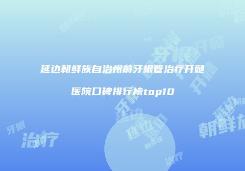 延边朝鲜族自治州前牙根管治疗开髓医院口碑排行榜top10