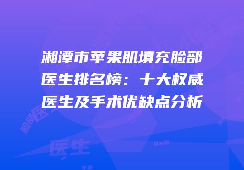 湘潭市苹果肌填充脸部医生排名榜：十大权威医生及手术优缺点分析