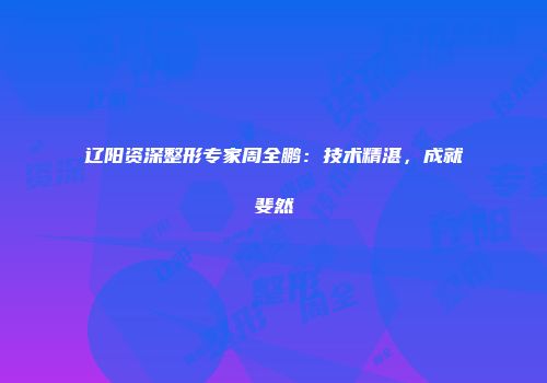 辽阳资深整形专家周全鹏：技术精湛，成就斐然