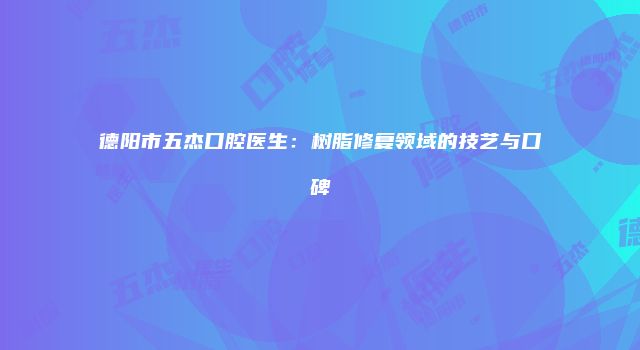 德阳市五杰口腔医生：树脂修复领域的技艺与口碑