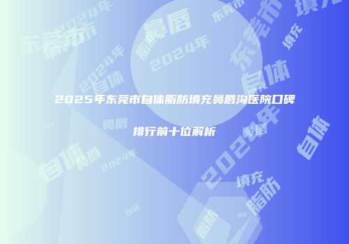 2025年东莞市自体脂肪填充鼻唇沟医院口碑排行前十位解析