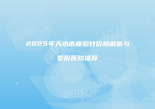 2025年天水市瘦脸针价格解析与整形医院推荐