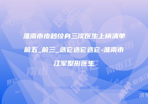 淮南市皮秒纹身三次医生上榜清单前五_前三_选它选它选它-淮南市江军整形医生