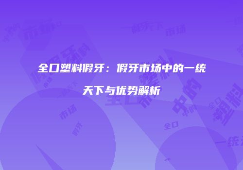 全口塑料假牙：假牙市场中的一统天下与优势解析