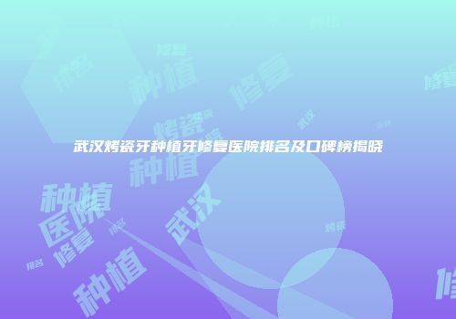 武汉烤瓷牙种植牙修复医院排名及口碑榜揭晓