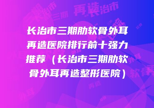 长治市三期肋软骨外耳再造医院排行前十强力推荐（长治市三期肋软骨外耳再造整形医院）