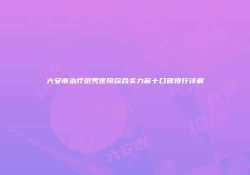 六安市治疗斑秃医院综合实力前十口碑排行详解