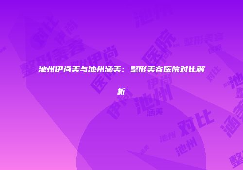 池州伊尚美与池州涵美：整形美容医院对比解析
