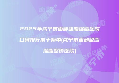 2025年咸宁市面部吸脂溶脂医院口碑排行前十榜单(咸宁市面部吸脂溶脂整形医院)