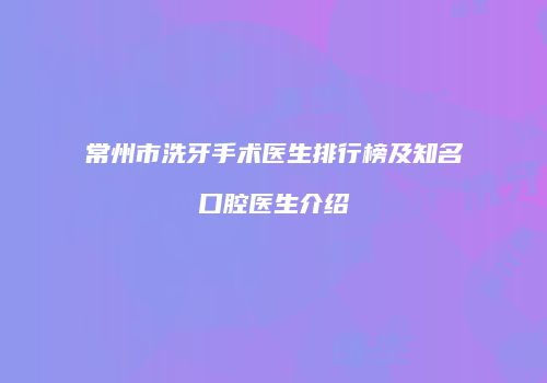 常州市洗牙手术医生排行榜及知名口腔医生介绍
