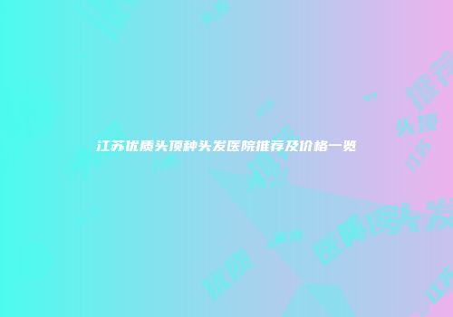 江苏优质头顶种头发医院推荐及价格一览