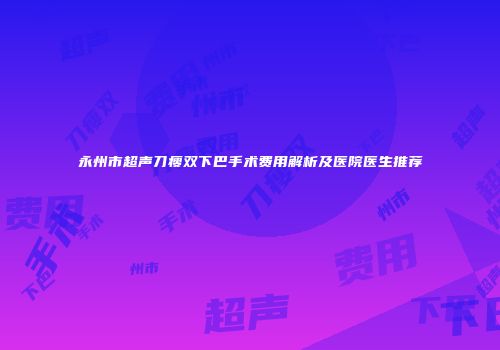 永州市超声刀瘦双下巴手术费用解析及医院医生推荐