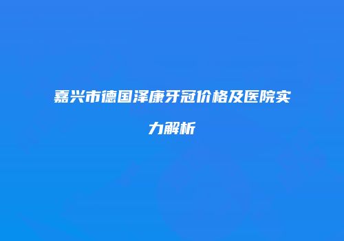 嘉兴市德国泽康牙冠价格及医院实力解析