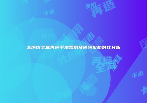 太原市全耳再造手术费用及医院价格对比分析