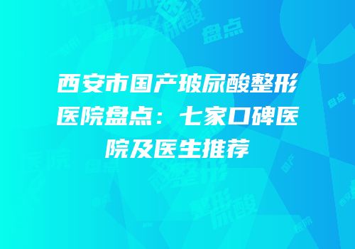 西安市国产玻尿酸整形医院盘点：七家口碑医院及医生推荐
