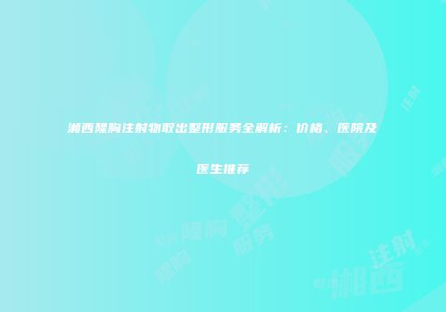 湘西隆胸注射物取出整形服务全解析：价格、医院及医生推荐