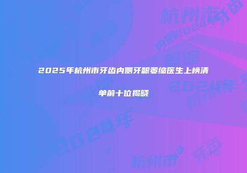 2025年杭州市牙齿内侧牙龈萎缩医生上榜清单前十位揭晓