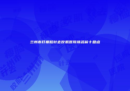 兰州市打瘦脸针去咬肌医院排名前十盘点