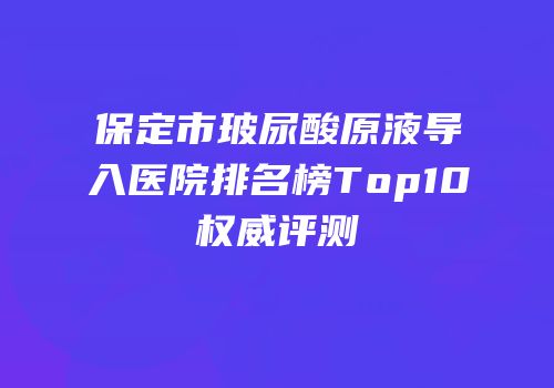 保定市玻尿酸原液导入医院排名榜Top10权威评测
