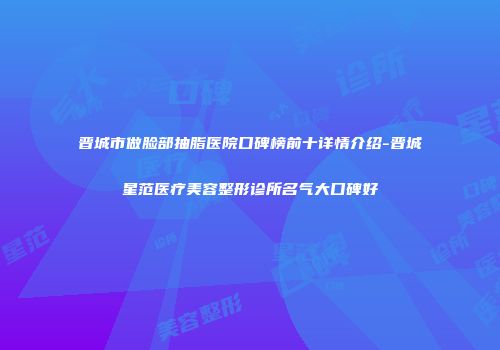晋城市做脸部抽脂医院口碑榜前十详情介绍-晋城星范医疗美容整形诊所名气大口碑好