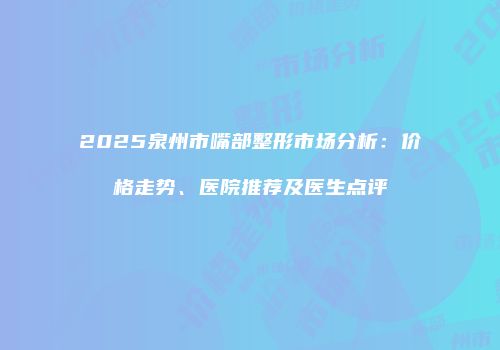 2025泉州市嘴部整形市场分析：价格走势、医院推荐及医生点评
