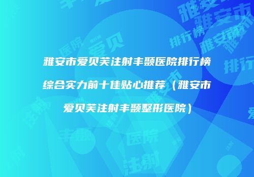 雅安市爱贝芙注射丰颞医院排行榜综合实力前十佳贴心推荐（雅安市爱贝芙注射丰颞整形医院）