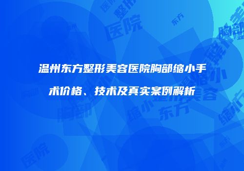 温州东方整形美容医院胸部缩小手术价格、技术及真实案例解析