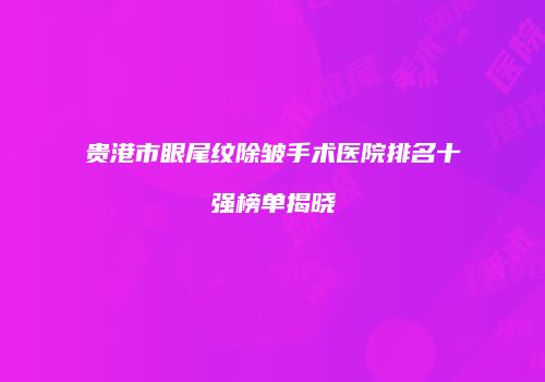 贵港市眼尾纹除皱手术医院排名十强榜单揭晓