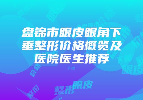 盘锦市眼皮眼角下垂整形价格概览及医院医生推荐