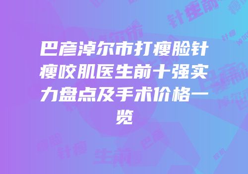巴彦淖尔市打瘦脸针瘦咬肌医生前十强实力盘点及手术价格一览