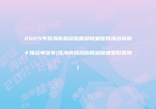 2025年珠海市玻尿酸眼部除皱医院排名榜前十强名单宣布(珠海市玻尿酸眼部除皱整形医院)