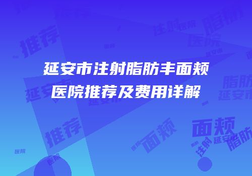 延安市注射脂肪丰面颊医院推荐及费用详解