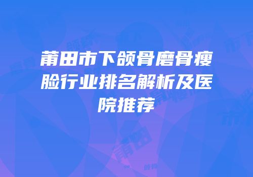 莆田市下颌骨磨骨瘦脸行业排名解析及医院推荐