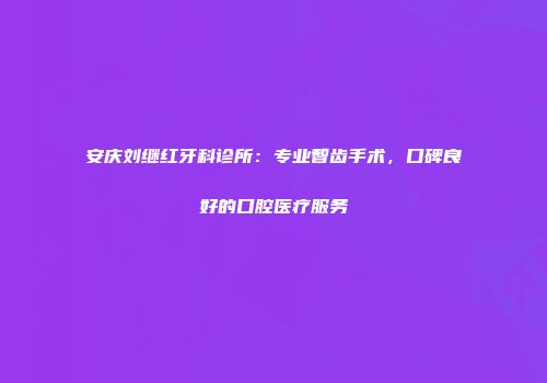 安庆刘继红牙科诊所：专业智齿手术，口碑良好的口腔医疗服务