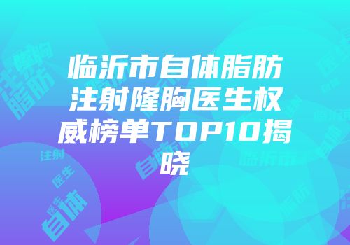 临沂市自体脂肪注射隆胸医生权威榜单TOP10揭晓