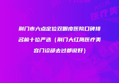 荆门市六点定位双眼皮医院口碑排名前十位严选（荆门大红鹰医疗美容门诊部去过都说好）