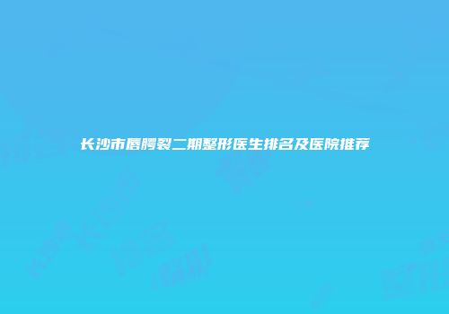 长沙市唇腭裂二期整形医生排名及医院推荐