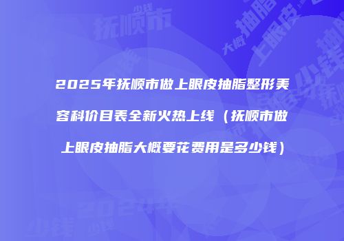 2025年抚顺市做上眼皮抽脂整形美容科价目表全新火热上线（抚顺市做上眼皮抽脂大概要花费用是多少钱）