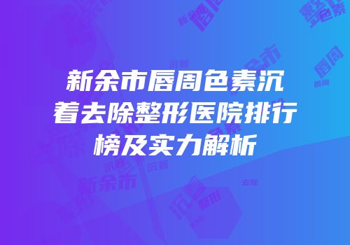 新余市唇周色素沉着去除整形医院排行榜及实力解析