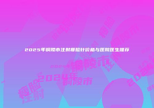 2025年铜陵市注射瘦脸针价格与医院医生推荐