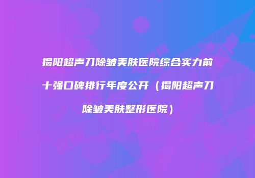 揭阳超声刀除皱美肤医院综合实力前十强口碑排行年度公开（揭阳超声刀除皱美肤整形医院）