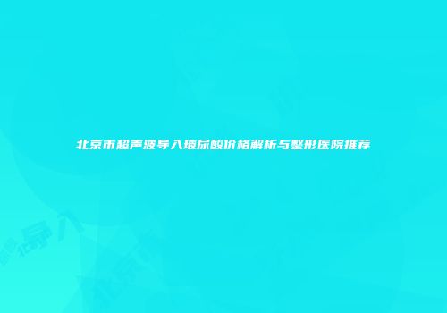 北京市超声波导入玻尿酸价格解析与整形医院推荐