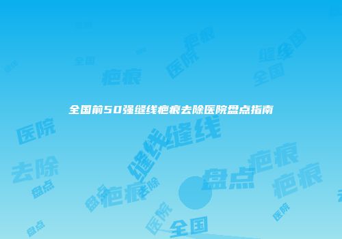 全国前50强缝线疤痕去除医院盘点指南