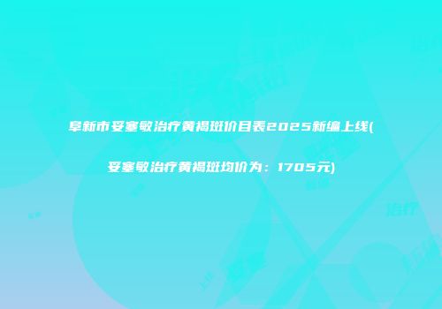 阜新市妥塞敏治疗黄褐斑价目表2025新编上线(妥塞敏治疗黄褐斑均价为：1705元)