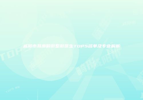 咸阳市耳廓畸形整形医生TOP5名单及专业解析
