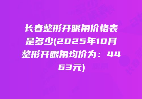 长春整形开眼角价格表是多少(2025年10月整形开眼角均价为：4463元)