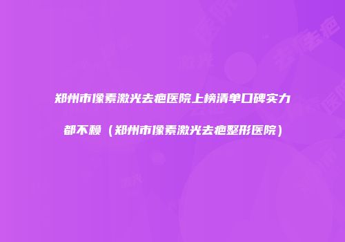 郑州市像素激光去疤医院上榜清单口碑实力都不赖（郑州市像素激光去疤整形医院）