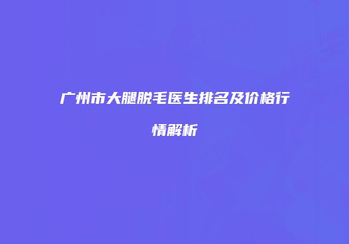 广州市大腿脱毛医生排名及价格行情解析