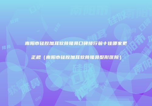 南阳市硅胶加耳软骨隆鼻口碑排行前十佳哪家更正规（南阳市硅胶加耳软骨隆鼻整形医院）