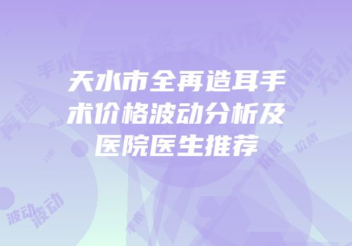 天水市全再造耳手术价格波动分析及医院医生推荐
